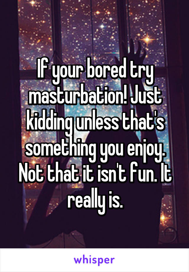 If your bored try masturbation! Just kidding unless that's something you enjoy. Not that it isn't fun. It really is.