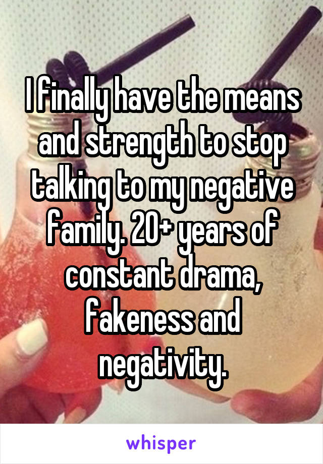 I finally have the means and strength to stop talking to my negative family. 20+ years of constant drama, fakeness and negativity.
