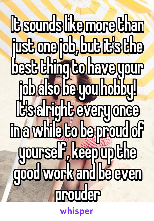 It sounds like more than just one job, but it's the best thing to have your job also be you hobby!
It's alright every once in a while to be proud of yourself, keep up the good work and be even prouder