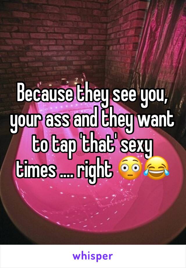 Because they see you, your ass and they want to tap 'that' sexy times .... right 😳😂