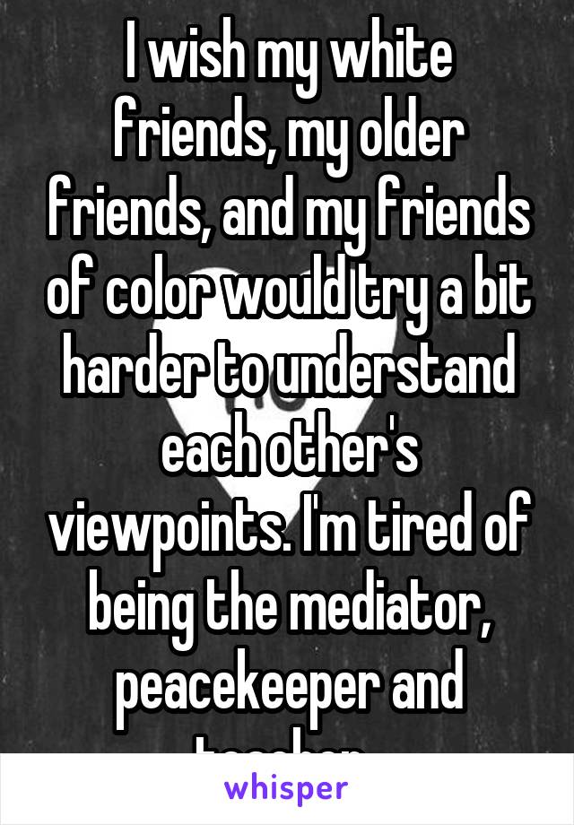 I wish my white friends, my older friends, and my friends of color would try a bit harder to understand each other's viewpoints. I'm tired of being the mediator, peacekeeper and teacher. 
