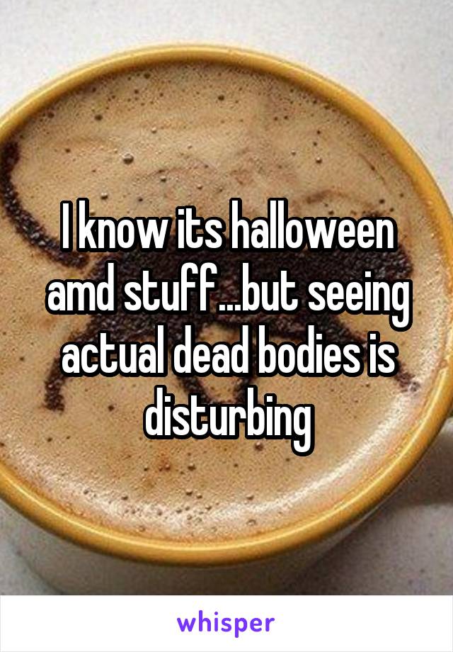 I know its halloween amd stuff...but seeing actual dead bodies is disturbing