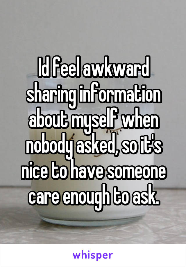 Id feel awkward sharing information about myself when nobody asked, so it's nice to have someone care enough to ask.