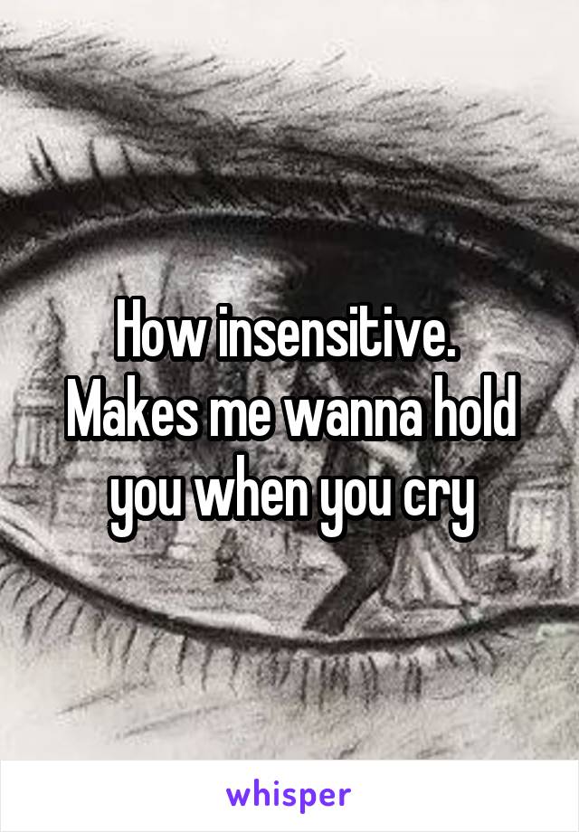 How insensitive. 
Makes me wanna hold you when you cry