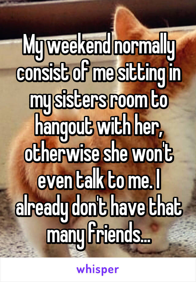 My weekend normally consist of me sitting in my sisters room to hangout with her, otherwise she won't even talk to me. I already don't have that many friends...
