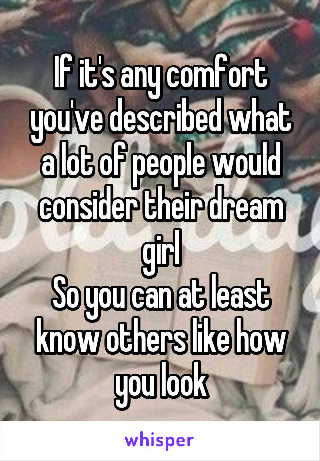 If it's any comfort you've described what a lot of people would consider their dream girl
So you can at least know others like how you look