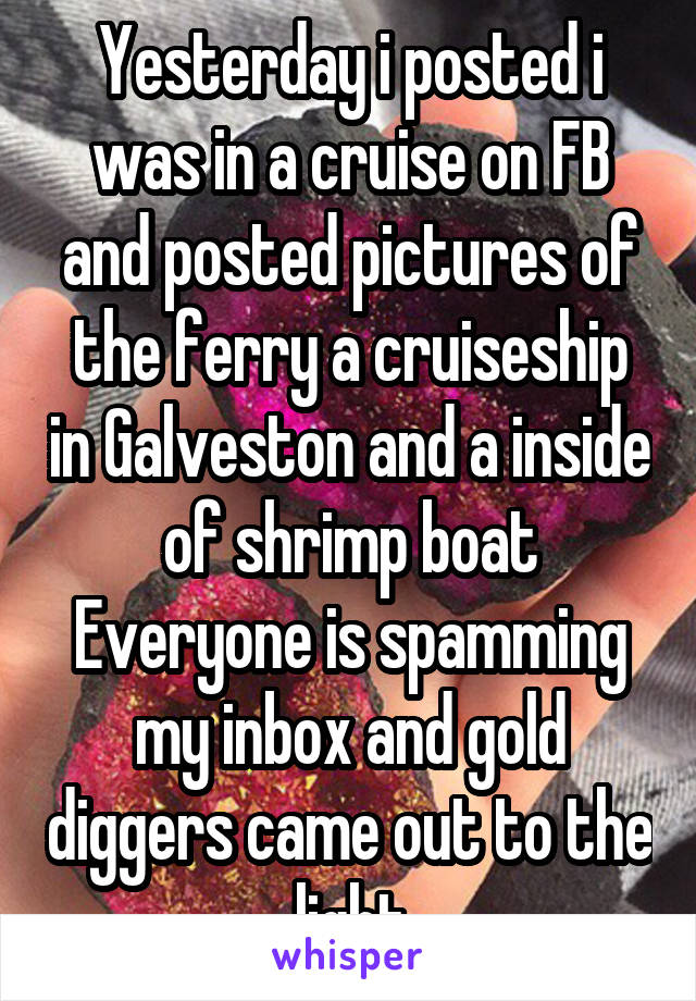 Yesterday i posted i was in a cruise on FB and posted pictures of the ferry a cruiseship in Galveston and a inside of shrimp boat
Everyone is spamming my inbox and gold diggers came out to the light