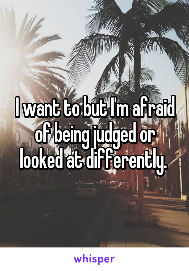 I want to but I'm afraid of being judged or looked at differently. 