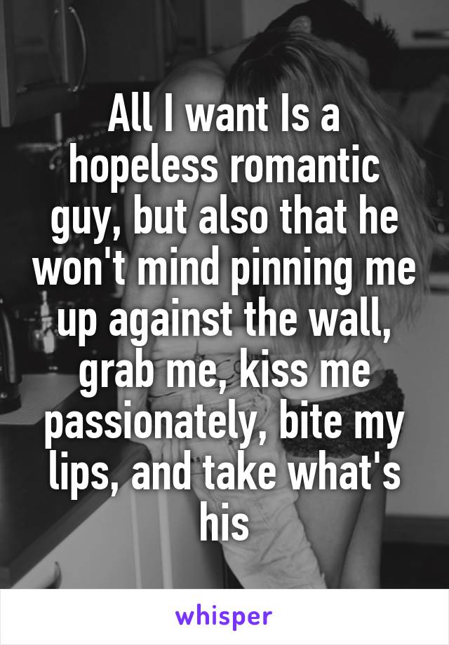 All I want Is a hopeless romantic guy, but also that he won't mind pinning me up against the wall, grab me, kiss me passionately, bite my lips, and take what's his