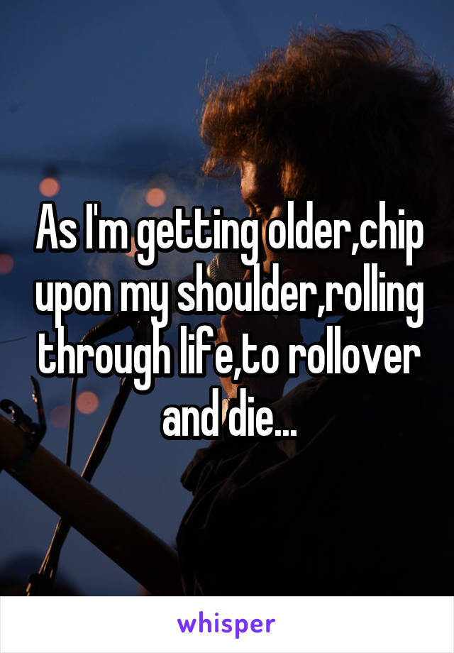 As I'm getting older,chip upon my shoulder,rolling through life,to rollover and die...