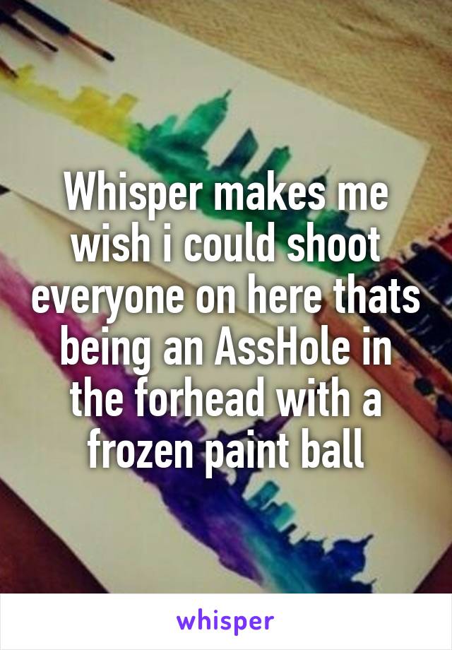 Whisper makes me wish i could shoot everyone on here thats being an AssHole in the forhead with a frozen paint ball