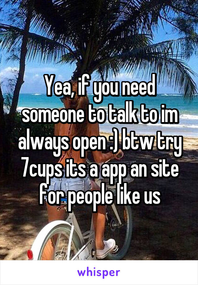 Yea, if you need someone to talk to im always open :) btw try 7cups its a app an site for people like us