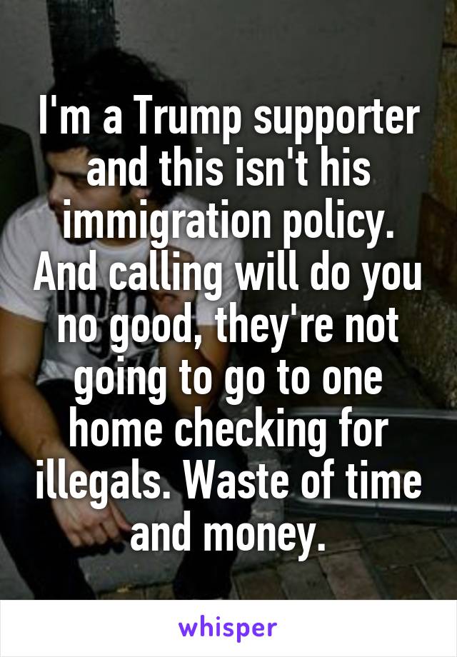 I'm a Trump supporter and this isn't his immigration policy. And calling will do you no good, they're not going to go to one home checking for illegals. Waste of time and money.