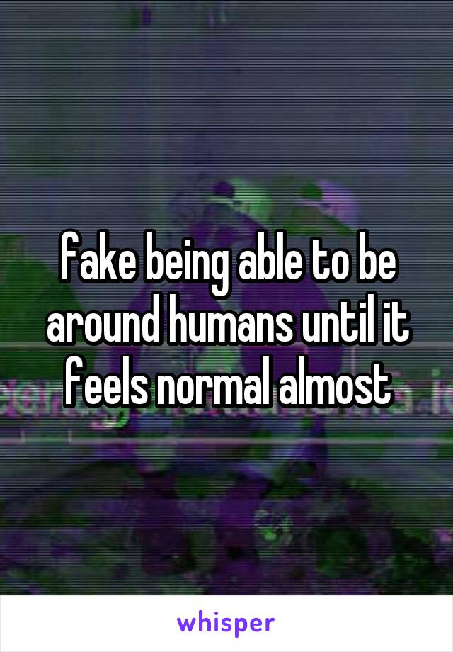 fake being able to be around humans until it feels normal almost