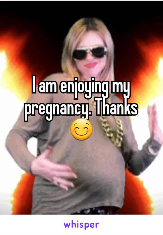 I am enjoying my pregnancy. Thanks 😊