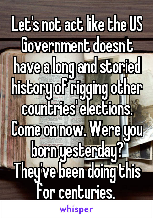 Let's not act like the US Government doesn't have a long and storied history of rigging other countries' elections. Come on now. Were you born yesterday? They've been doing this for centuries. 