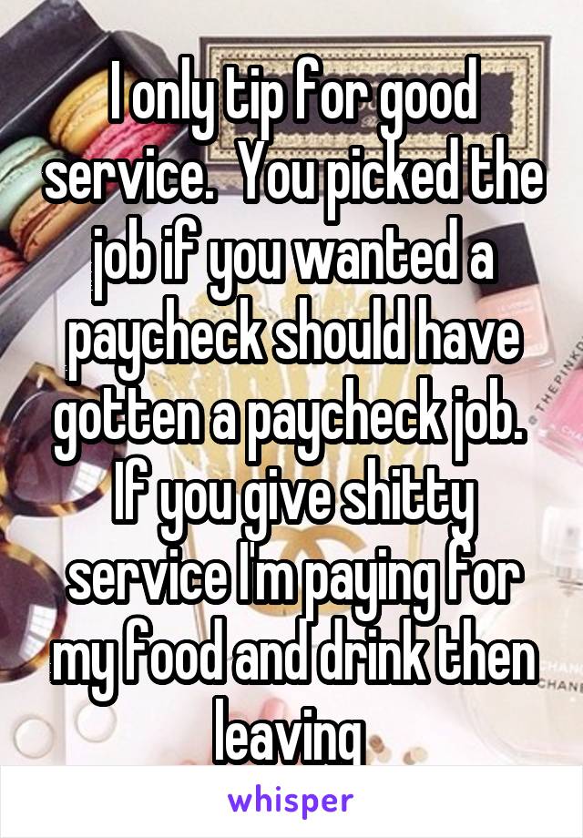 I only tip for good service.  You picked the job if you wanted a paycheck should have gotten a paycheck job.  If you give shitty service I'm paying for my food and drink then leaving 