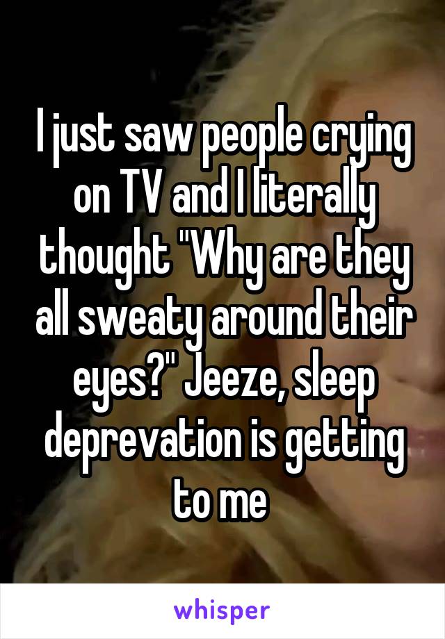I just saw people crying on TV and I literally thought "Why are they all sweaty around their eyes?" Jeeze, sleep deprevation is getting to me 