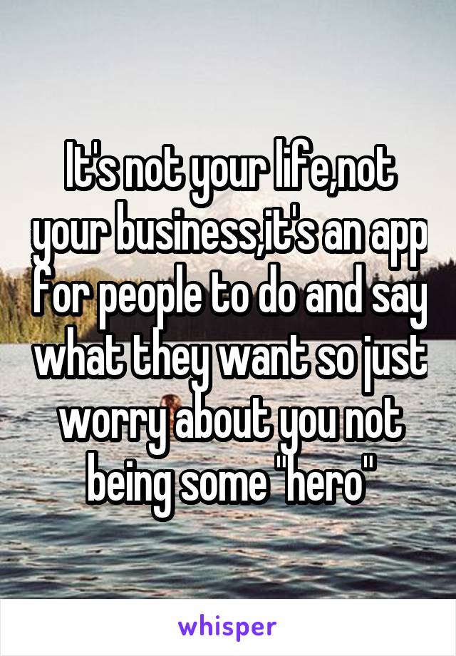It's not your life,not your business,it's an app for people to do and say what they want so just worry about you not being some "hero"