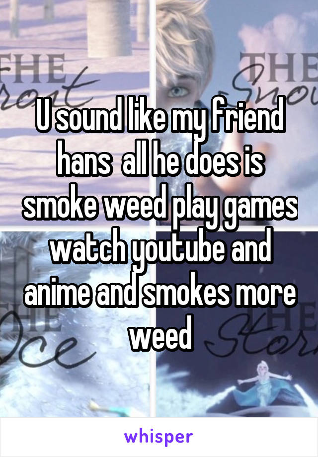 U sound like my friend hans  all he does is smoke weed play games watch youtube and anime and smokes more weed