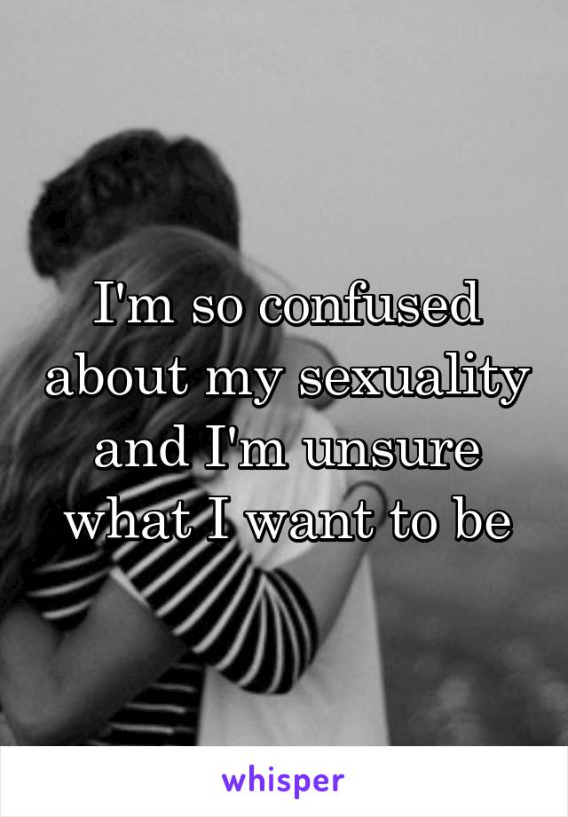 I'm so confused about my sexuality and I'm unsure what I want to be