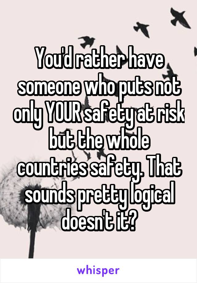You'd rather have someone who puts not only YOUR safety at risk but the whole countries safety. That sounds pretty logical doesn't it?