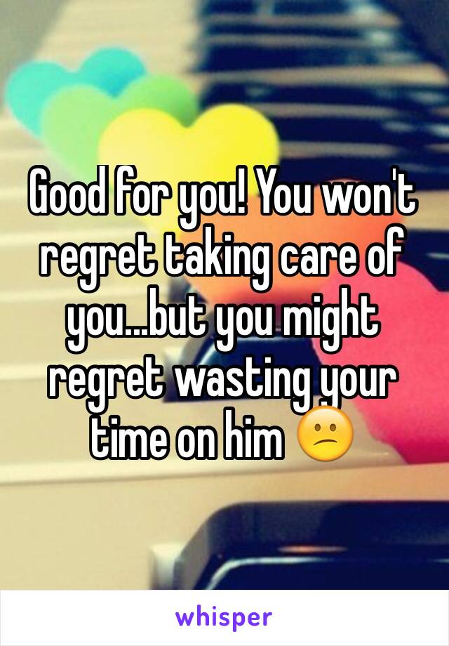 Good for you! You won't regret taking care of you...but you might regret wasting your time on him 😕