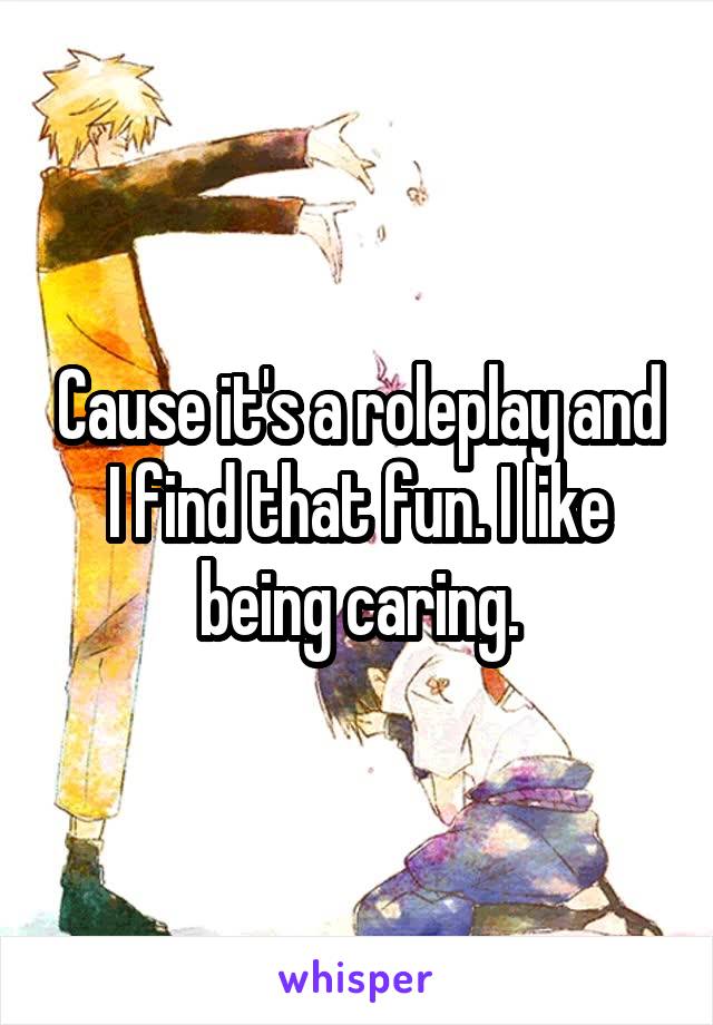 Cause it's a roleplay and I find that fun. I like being caring.