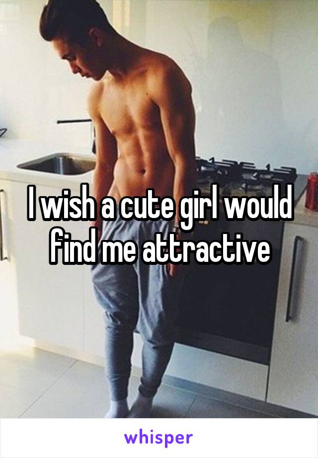 I wish a cute girl would find me attractive