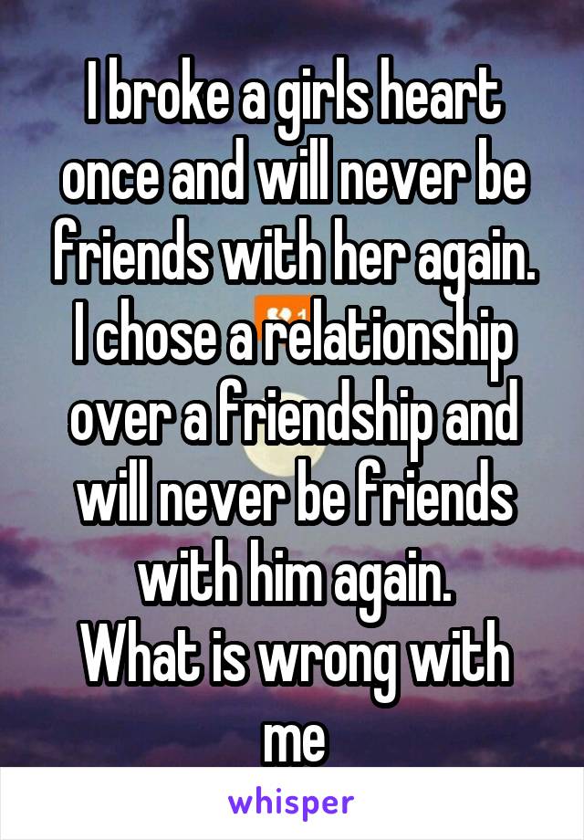 I broke a girls heart once and will never be friends with her again.
I chose a relationship over a friendship and will never be friends with him again.
What is wrong with me