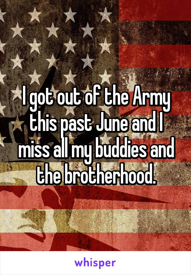 I got out of the Army this past June and I miss all my buddies and the brotherhood.