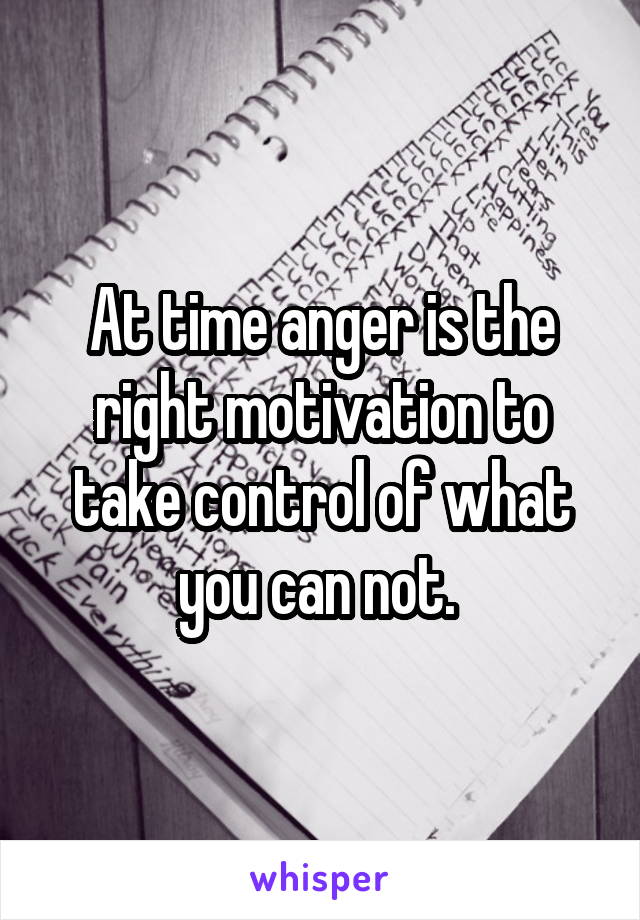At time anger is the right motivation to take control of what you can not. 