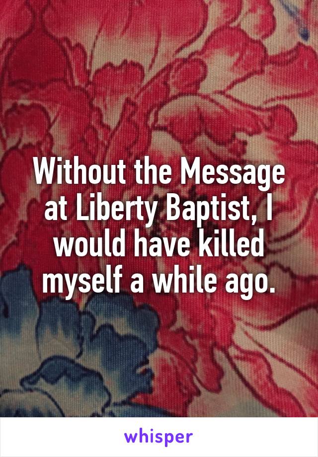 Without the Message at Liberty Baptist, I would have killed myself a while ago.