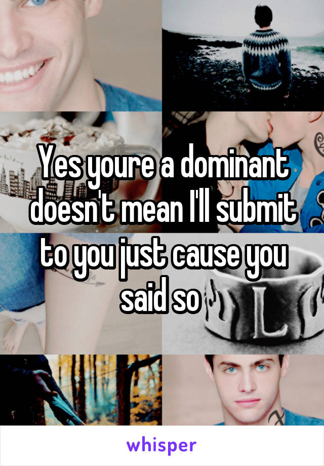 Yes youre a dominant doesn't mean I'll submit to you just cause you said so 