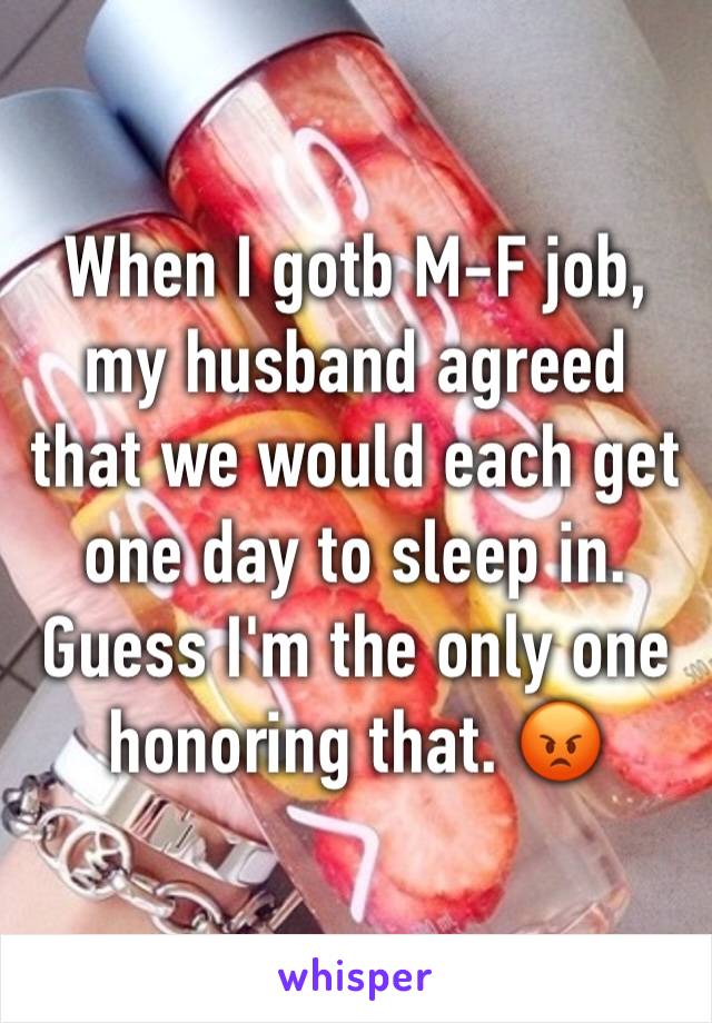 When I gotb M-F job, my husband agreed that we would each get one day to sleep in. Guess I'm the only one honoring that. 😡