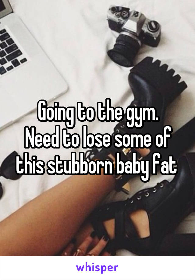 Going to the gym.
Need to lose some of this stubborn baby fat 