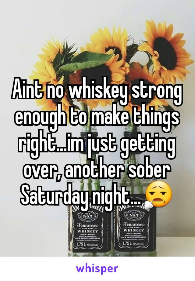 Aint no whiskey strong enough to make things right...im just getting over, another sober Saturday night...😧