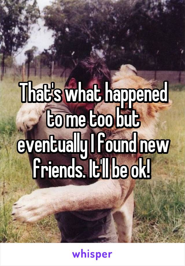 That's what happened to me too but eventually I found new friends. It'll be ok! 