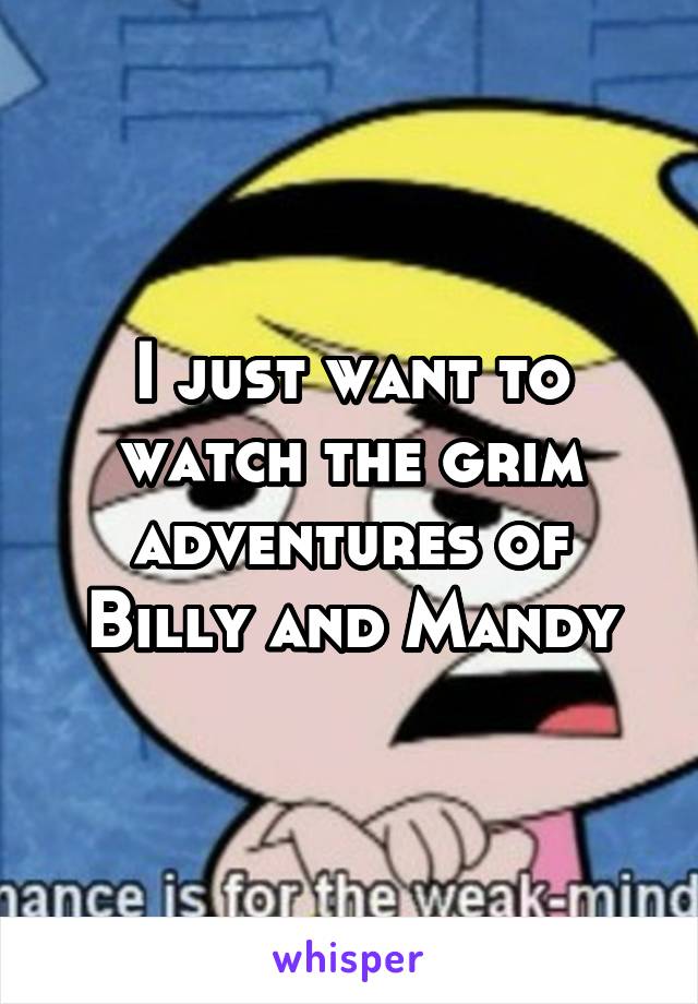 I just want to watch the grim adventures of Billy and Mandy