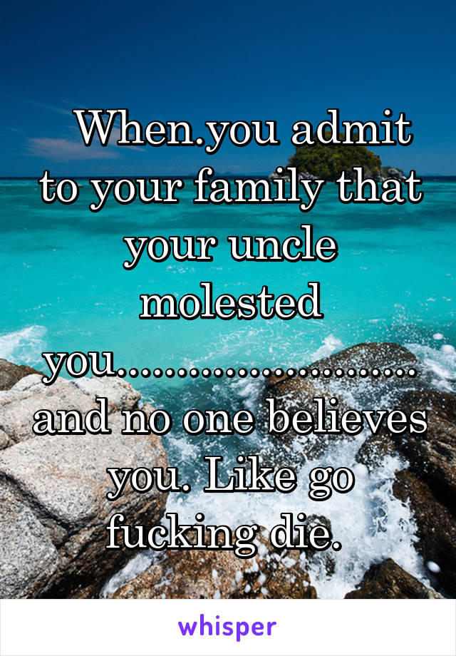   When.you admit to your family that your uncle molested you.........................and no one believes you. Like go fucking die. 