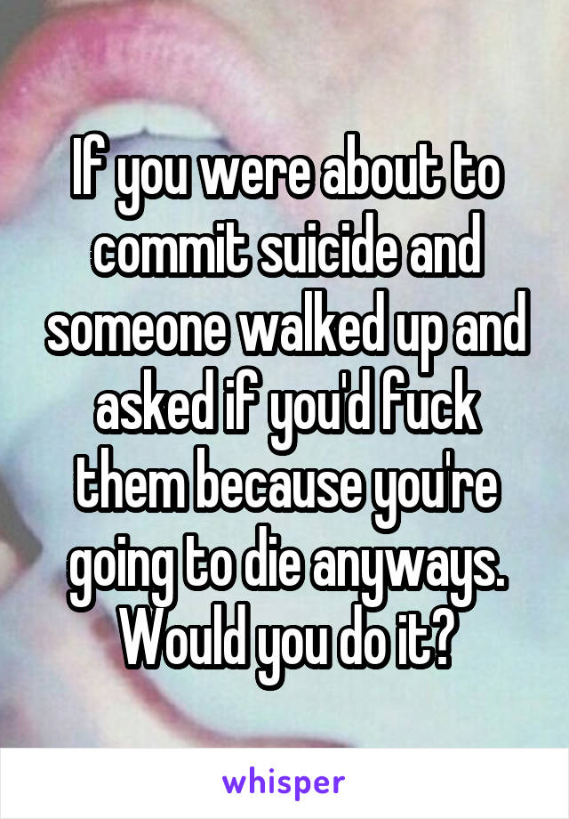 If you were about to commit suicide and someone walked up and asked if you'd fuck them because you're going to die anyways. Would you do it?