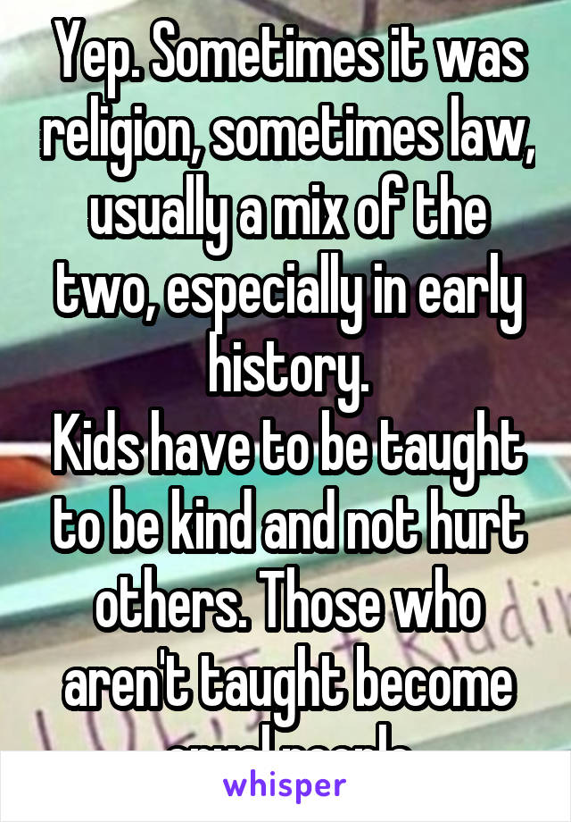 Yep. Sometimes it was religion, sometimes law, usually a mix of the two, especially in early history.
Kids have to be taught to be kind and not hurt others. Those who aren't taught become cruel people