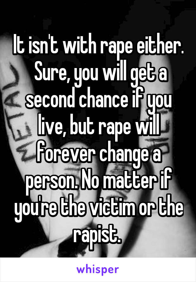 It isn't with rape either.  Sure, you will get a second chance if you live, but rape will forever change a person. No matter if you're the victim or the rapist. 