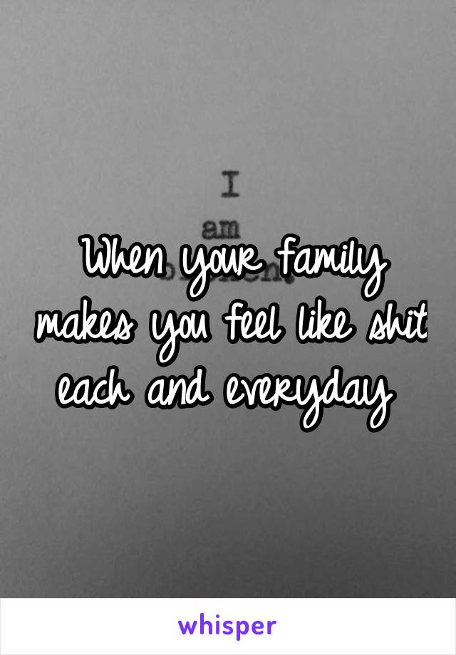 When your family makes you feel like shit each and everyday 