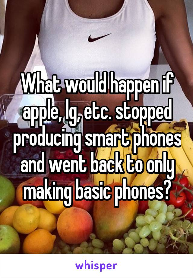 What would happen if apple, lg, etc. stopped producing smart phones and went back to only making basic phones?