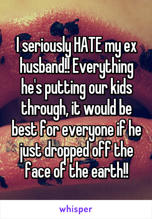 I seriously HATE my ex husband!! Everything he's putting our kids through, it would be best for everyone if he just dropped off the face of the earth!!