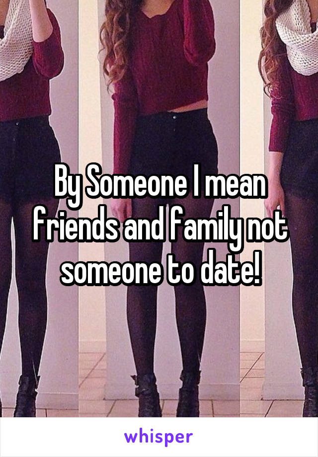 By Someone I mean friends and family not someone to date!