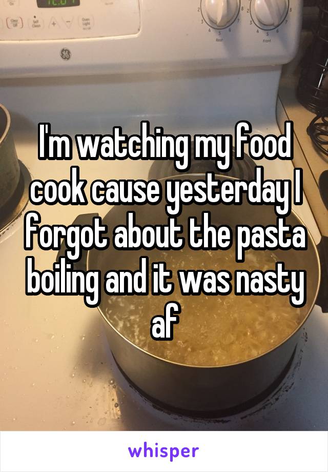 I'm watching my food cook cause yesterday I forgot about the pasta boiling and it was nasty af
