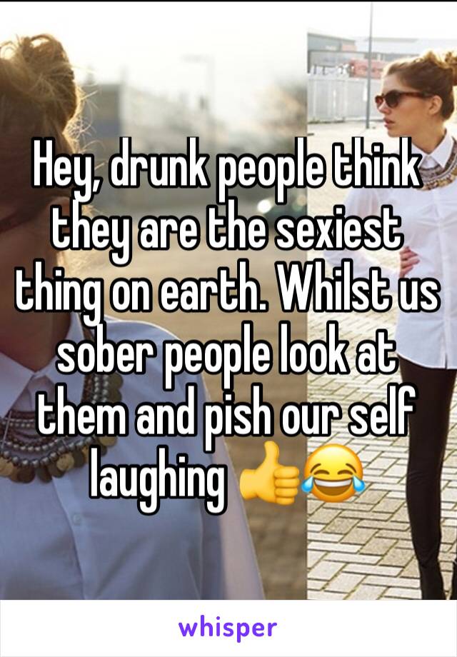 Hey, drunk people think they are the sexiest thing on earth. Whilst us sober people look at them and pish our self laughing 👍😂