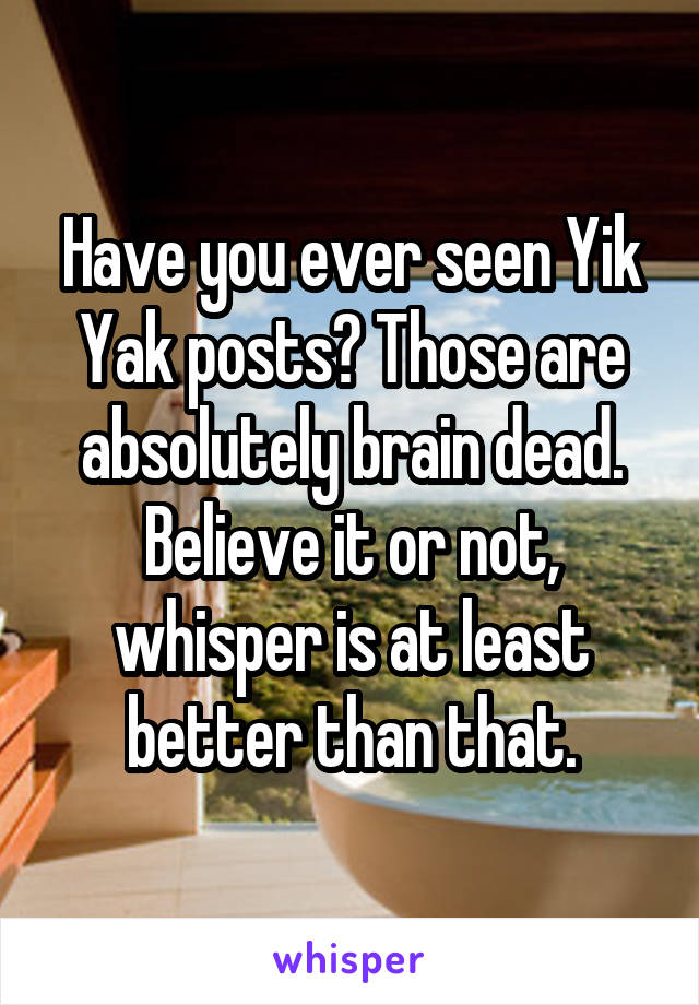 Have you ever seen Yik Yak posts? Those are absolutely brain dead. Believe it or not, whisper is at least better than that.